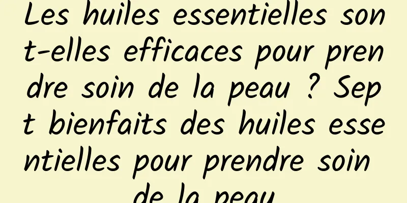 Les huiles essentielles sont-elles efficaces pour prendre soin de la peau ? Sept bienfaits des huiles essentielles pour prendre soin de la peau