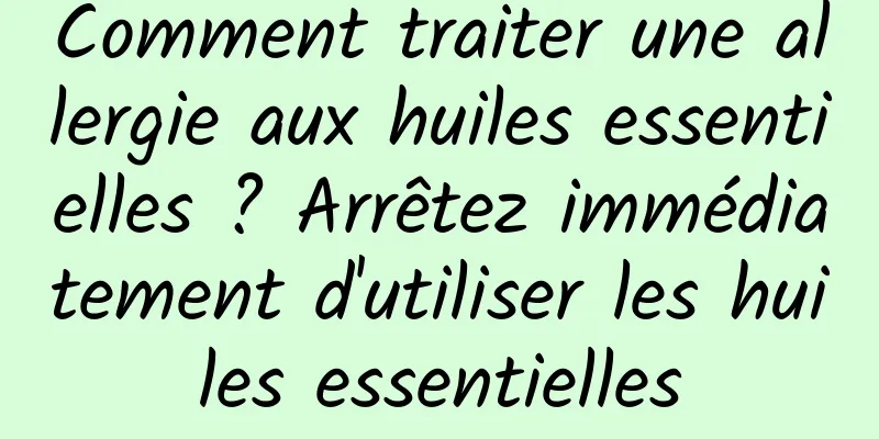 Comment traiter une allergie aux huiles essentielles ? Arrêtez immédiatement d'utiliser les huiles essentielles