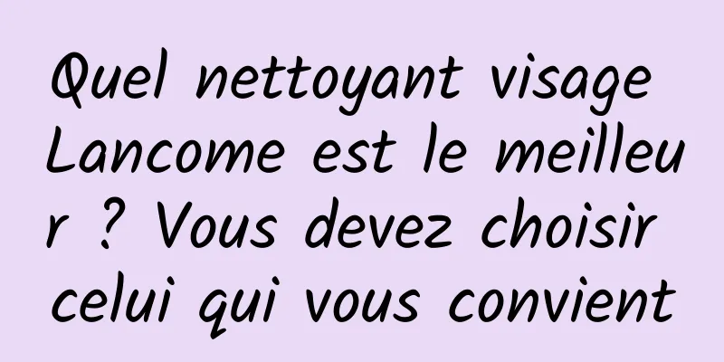 Quel nettoyant visage Lancome est le meilleur ? Vous devez choisir celui qui vous convient