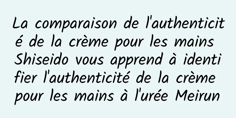 La comparaison de l'authenticité de la crème pour les mains Shiseido vous apprend à identifier l'authenticité de la crème pour les mains à l'urée Meirun
