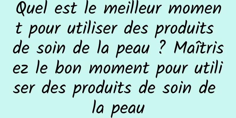 Quel est le meilleur moment pour utiliser des produits de soin de la peau ? Maîtrisez le bon moment pour utiliser des produits de soin de la peau