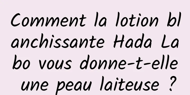 Comment la lotion blanchissante Hada Labo vous donne-t-elle une peau laiteuse ?