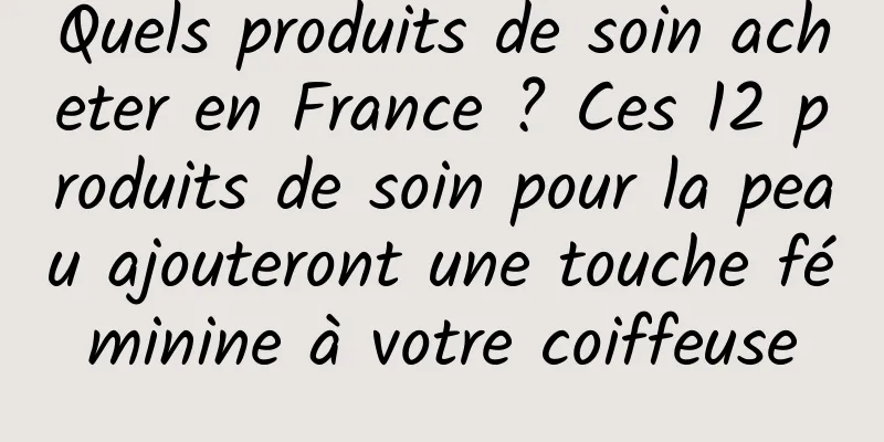 Quels produits de soin acheter en France ? Ces 12 produits de soin pour la peau ajouteront une touche féminine à votre coiffeuse