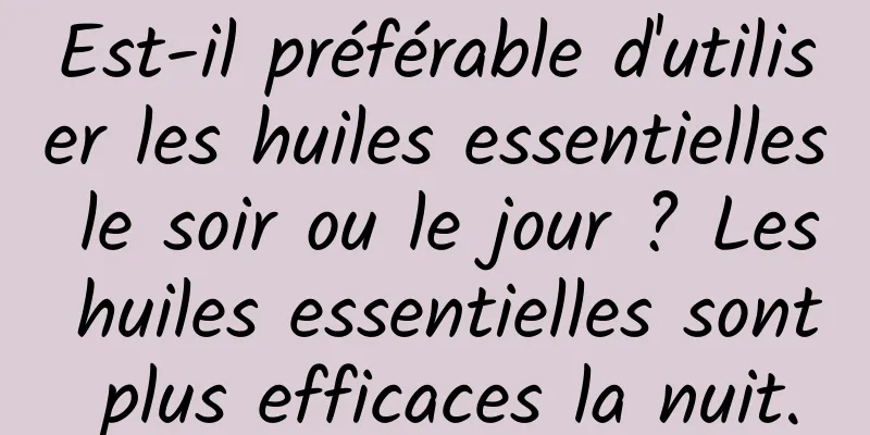 Est-il préférable d'utiliser les huiles essentielles le soir ou le jour ? Les huiles essentielles sont plus efficaces la nuit.