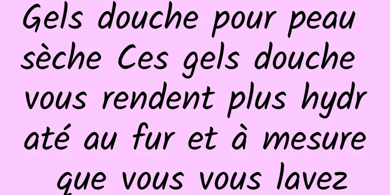 Gels douche pour peau sèche Ces gels douche vous rendent plus hydraté au fur et à mesure que vous vous lavez