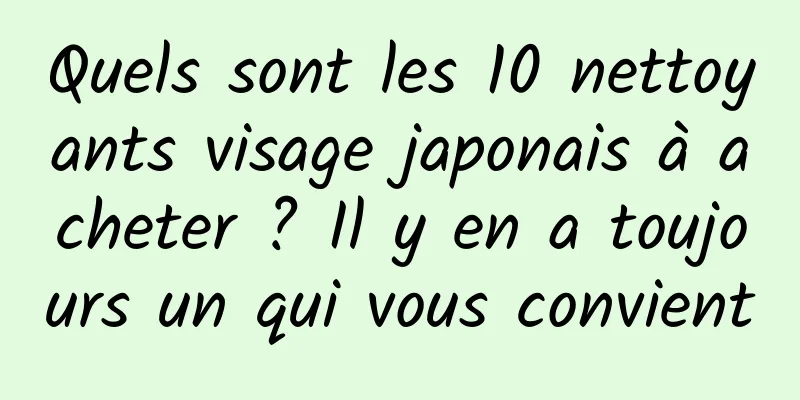 Quels sont les 10 nettoyants visage japonais à acheter ? Il y en a toujours un qui vous convient