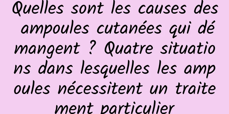 Quelles sont les causes des ampoules cutanées qui démangent ? Quatre situations dans lesquelles les ampoules nécessitent un traitement particulier