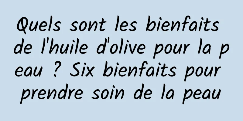 Quels sont les bienfaits de l'huile d'olive pour la peau ? Six bienfaits pour prendre soin de la peau