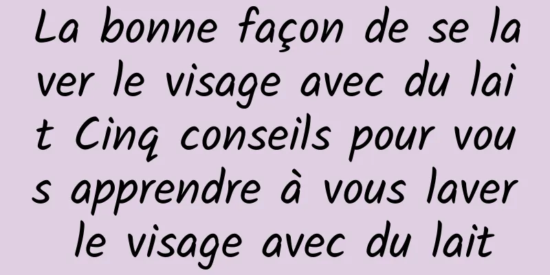 La bonne façon de se laver le visage avec du lait Cinq conseils pour vous apprendre à vous laver le visage avec du lait