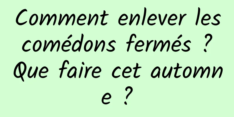 Comment enlever les comédons fermés ? Que faire cet automne ?