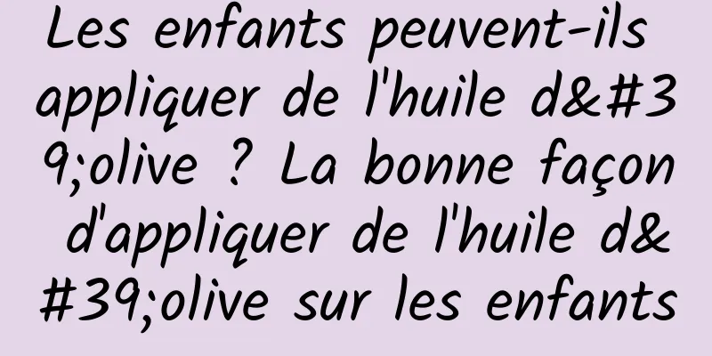 Les enfants peuvent-ils appliquer de l'huile d'olive ? La bonne façon d'appliquer de l'huile d'olive sur les enfants