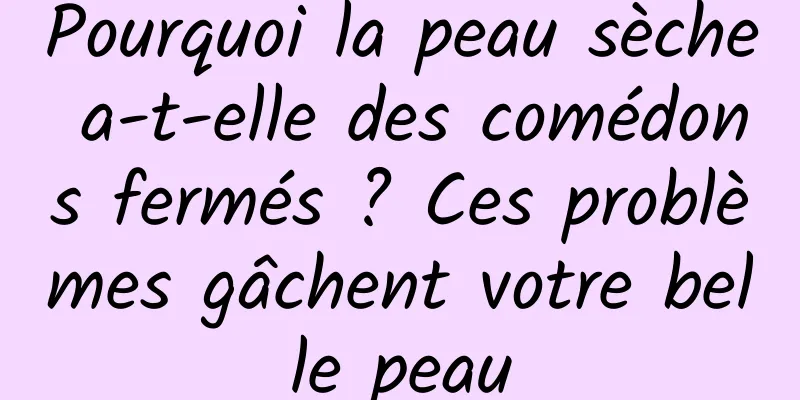 Pourquoi la peau sèche a-t-elle des comédons fermés ? Ces problèmes gâchent votre belle peau
