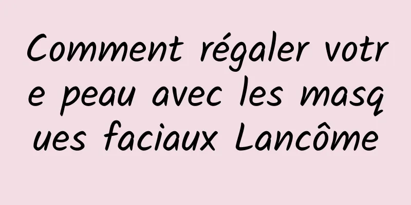 Comment régaler votre peau avec les masques faciaux Lancôme