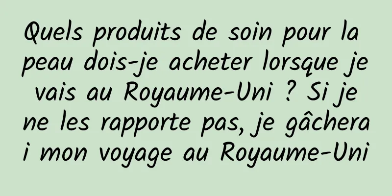 Quels produits de soin pour la peau dois-je acheter lorsque je vais au Royaume-Uni ? Si je ne les rapporte pas, je gâcherai mon voyage au Royaume-Uni