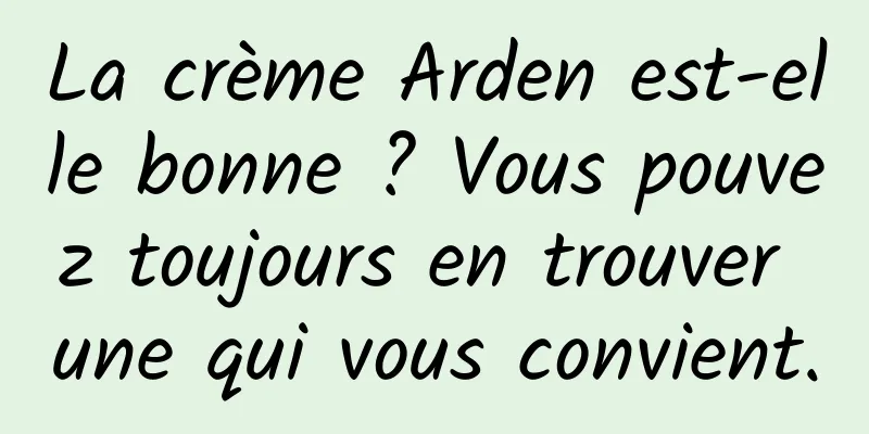 La crème Arden est-elle bonne ? Vous pouvez toujours en trouver une qui vous convient.