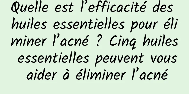 Quelle est l’efficacité des huiles essentielles pour éliminer l’acné ? Cinq huiles essentielles peuvent vous aider à éliminer l’acné