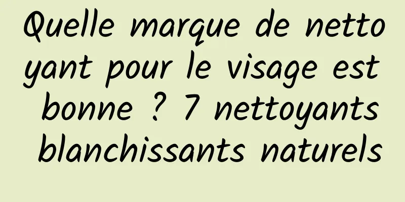 Quelle marque de nettoyant pour le visage est bonne ? 7 nettoyants blanchissants naturels