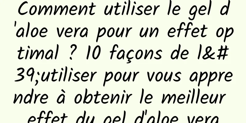 Comment utiliser le gel d'aloe vera pour un effet optimal ? 10 façons de l'utiliser pour vous apprendre à obtenir le meilleur effet du gel d'aloe vera