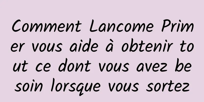 Comment Lancome Primer vous aide à obtenir tout ce dont vous avez besoin lorsque vous sortez