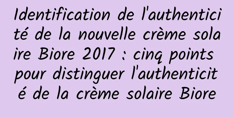 Identification de l'authenticité de la nouvelle crème solaire Biore 2017 : cinq points pour distinguer l'authenticité de la crème solaire Biore