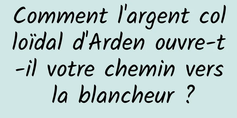Comment l'argent colloïdal d'Arden ouvre-t-il votre chemin vers la blancheur ?
