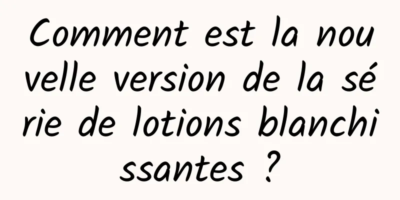 Comment est la nouvelle version de la série de lotions blanchissantes ?