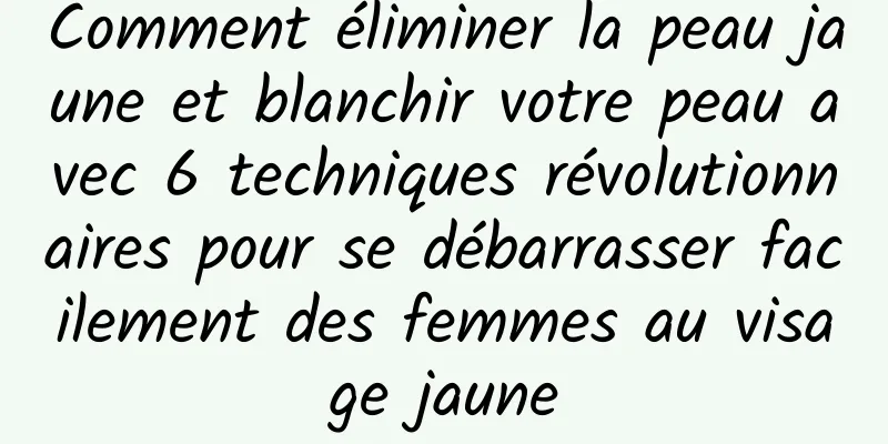 Comment éliminer la peau jaune et blanchir votre peau avec 6 techniques révolutionnaires pour se débarrasser facilement des femmes au visage jaune