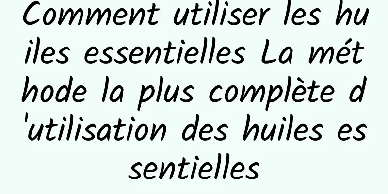 Comment utiliser les huiles essentielles La méthode la plus complète d'utilisation des huiles essentielles
