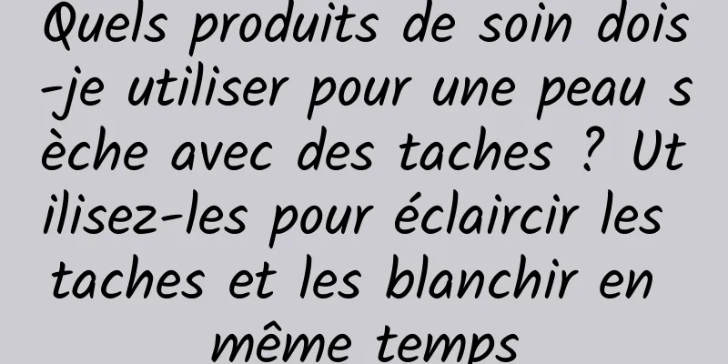 Quels produits de soin dois-je utiliser pour une peau sèche avec des taches ? Utilisez-les pour éclaircir les taches et les blanchir en même temps