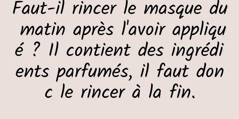 Faut-il rincer le masque du matin après l'avoir appliqué ? Il contient des ingrédients parfumés, il faut donc le rincer à la fin.