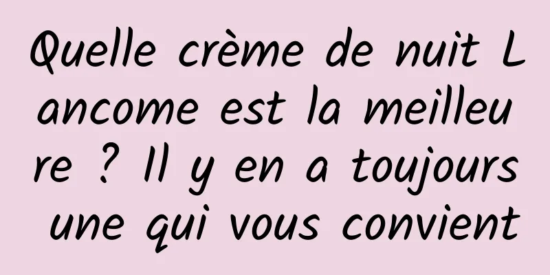 Quelle crème de nuit Lancome est la meilleure ? Il y en a toujours une qui vous convient