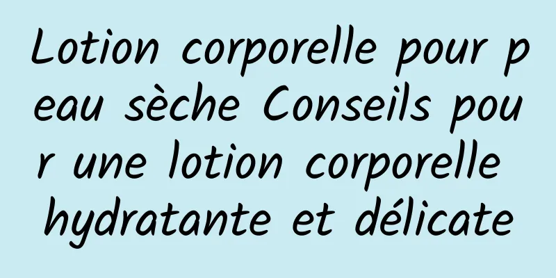 Lotion corporelle pour peau sèche Conseils pour une lotion corporelle hydratante et délicate