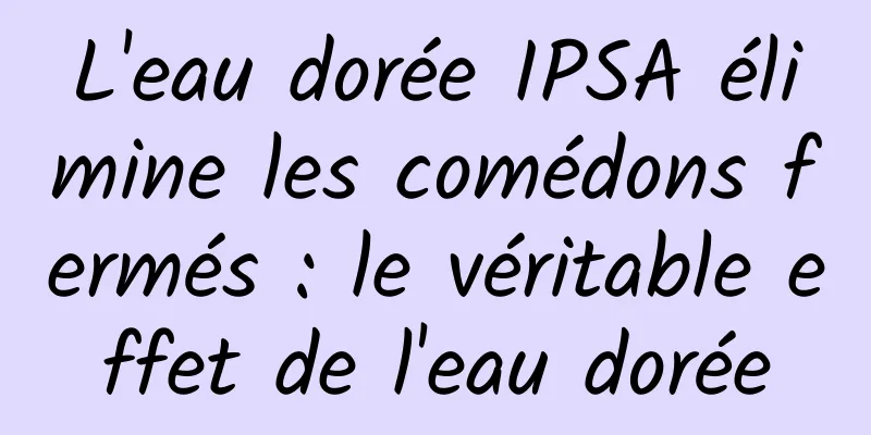 L'eau dorée IPSA élimine les comédons fermés : le véritable effet de l'eau dorée