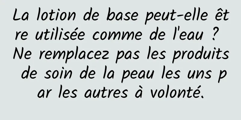 La lotion de base peut-elle être utilisée comme de l'eau ? Ne remplacez pas les produits de soin de la peau les uns par les autres à volonté.