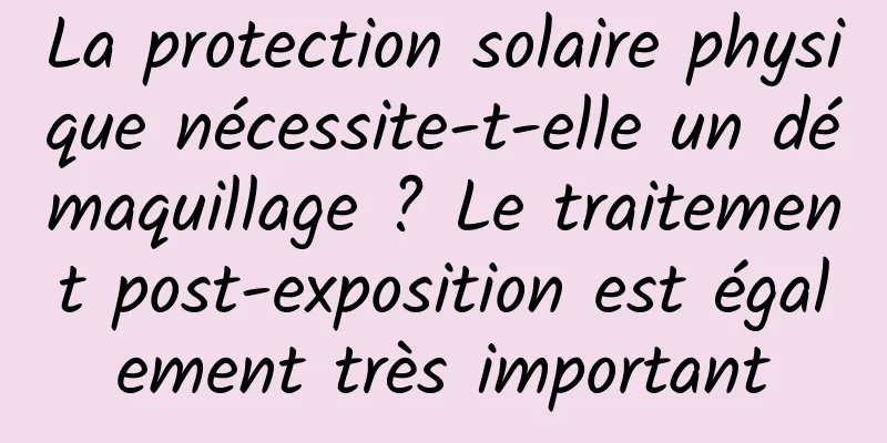 La protection solaire physique nécessite-t-elle un démaquillage ? Le traitement post-exposition est également très important