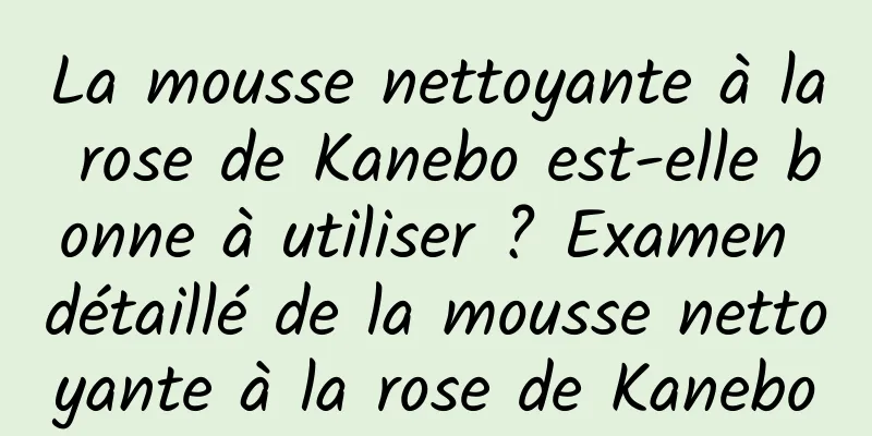 La mousse nettoyante à la rose de Kanebo est-elle bonne à utiliser ? Examen détaillé de la mousse nettoyante à la rose de Kanebo