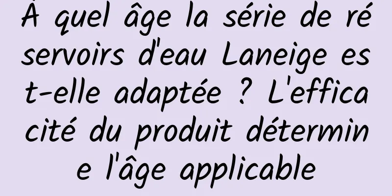 À quel âge la série de réservoirs d'eau Laneige est-elle adaptée ? L'efficacité du produit détermine l'âge applicable