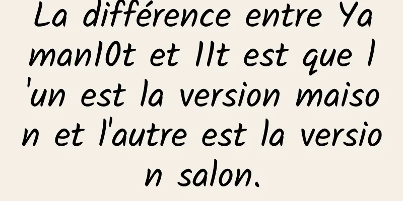 La différence entre Yaman10t et 11t est que l'un est la version maison et l'autre est la version salon.