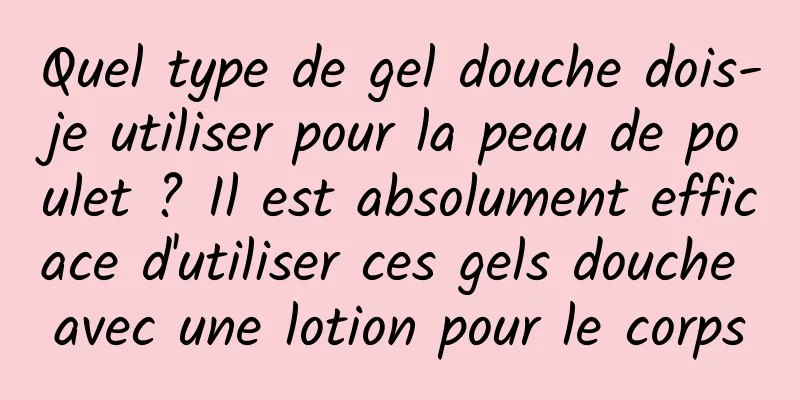 Quel type de gel douche dois-je utiliser pour la peau de poulet ? Il est absolument efficace d'utiliser ces gels douche avec une lotion pour le corps