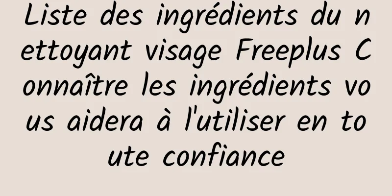 Liste des ingrédients du nettoyant visage Freeplus Connaître les ingrédients vous aidera à l'utiliser en toute confiance