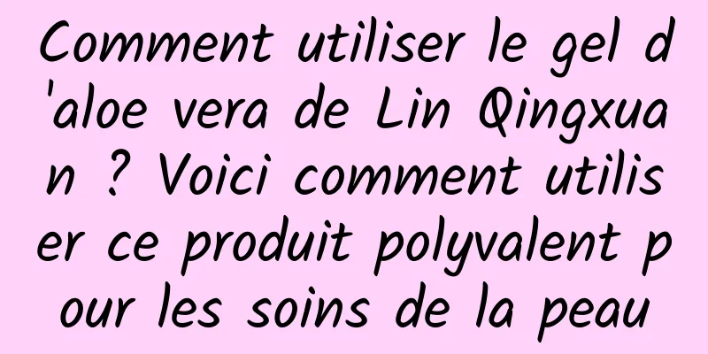 Comment utiliser le gel d'aloe vera de Lin Qingxuan ? Voici comment utiliser ce produit polyvalent pour les soins de la peau