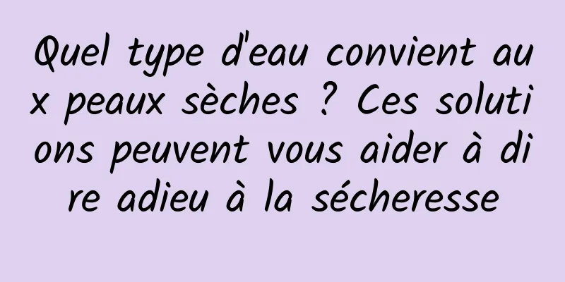 Quel type d'eau convient aux peaux sèches ? Ces solutions peuvent vous aider à dire adieu à la sécheresse