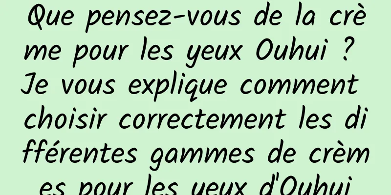 Que pensez-vous de la crème pour les yeux Ouhui ? Je vous explique comment choisir correctement les différentes gammes de crèmes pour les yeux d'Ouhui