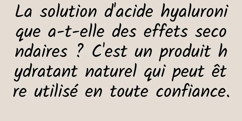 La solution d'acide hyaluronique a-t-elle des effets secondaires ? C'est un produit hydratant naturel qui peut être utilisé en toute confiance.