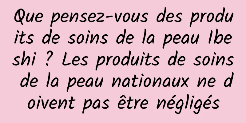 Que pensez-vous des produits de soins de la peau Ibeshi ? Les produits de soins de la peau nationaux ne doivent pas être négligés