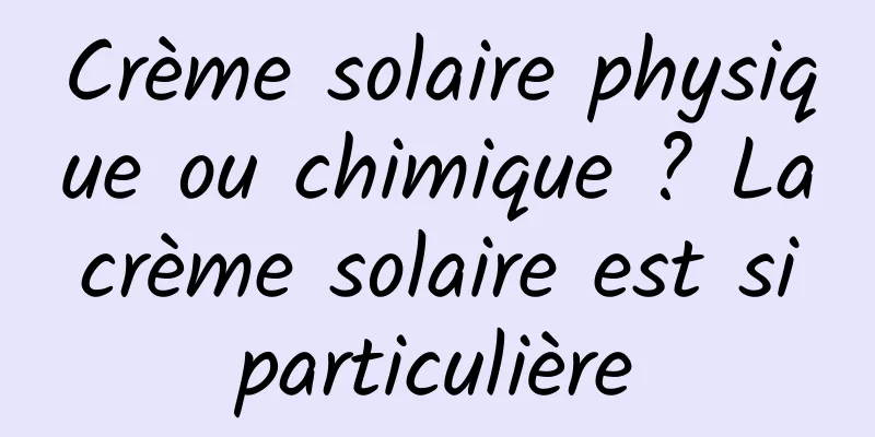 Crème solaire physique ou chimique ? La crème solaire est si particulière