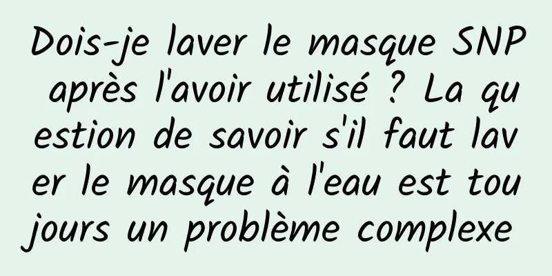 Dois-je laver le masque SNP après l'avoir utilisé ? La question de savoir s'il faut laver le masque à l'eau est toujours un problème complexe