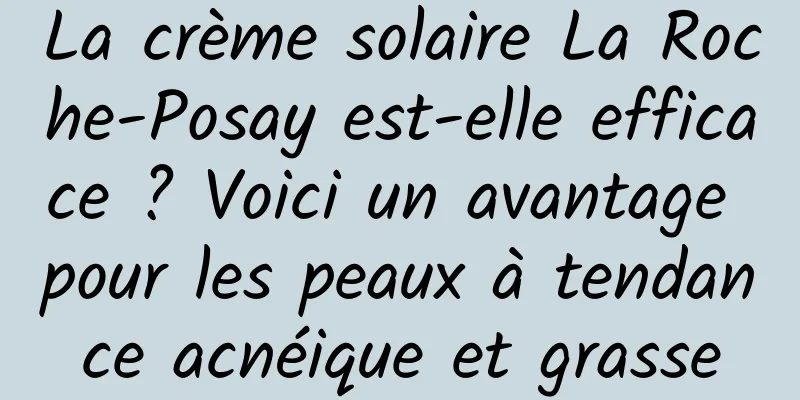 La crème solaire La Roche-Posay est-elle efficace ? Voici un avantage pour les peaux à tendance acnéique et grasse