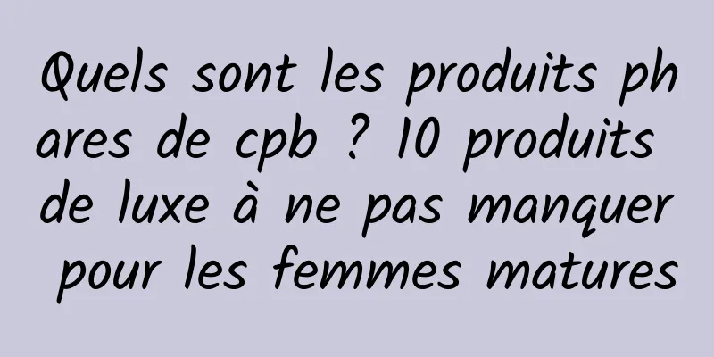 Quels sont les produits phares de cpb ? 10 produits de luxe à ne pas manquer pour les femmes matures
