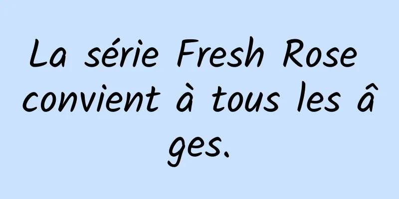 La série Fresh Rose convient à tous les âges.